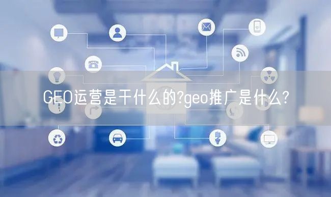 GEO运营是干什么的?geo推广是什么?